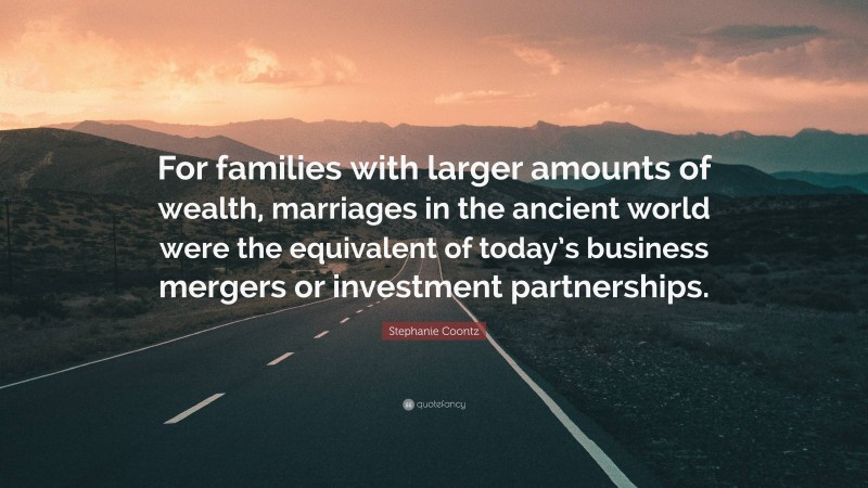 Stephanie Coontz Quote: “For families with larger amounts of wealth, marriages in the ancient world were the equivalent of today’s business mergers or investment partnerships.”