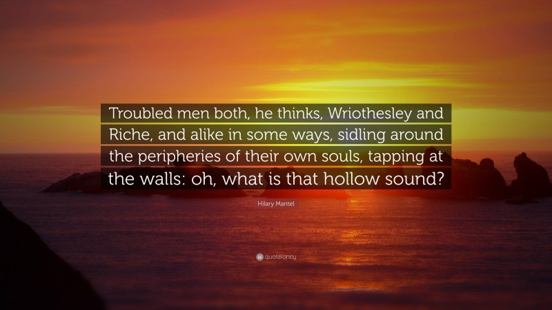 Hilary Mantel Quote: “Troubled men both, he thinks, Wriothesley and Riche, and alike in some ways, sidling around the peripheries of their own souls, tapping at the walls: oh, what is that hollow sound?”