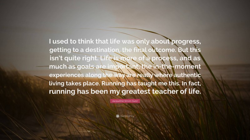 Jacqueline Simon Gunn Quote: “I used to think that life was only about progress, getting to a destination, the final outcome. But this isn’t quite right. Life is more of a process, and as much as goals are important, the in-the-moment experiences along the way are really where authentic living takes place. Running has taught me this. In fact, running has been my greatest teacher of life.”