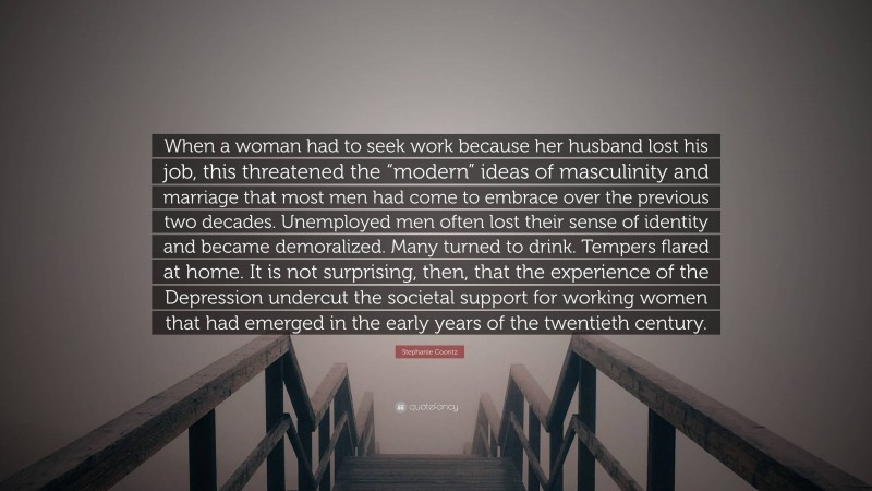 Stephanie Coontz Quote: “When a woman had to seek work because her husband lost his job, this threatened the “modern” ideas of masculinity and marriage that most men had come to embrace over the previous two decades. Unemployed men often lost their sense of identity and became demoralized. Many turned to drink. Tempers flared at home. It is not surprising, then, that the experience of the Depression undercut the societal support for working women that had emerged in the early years of the twentieth century.”
