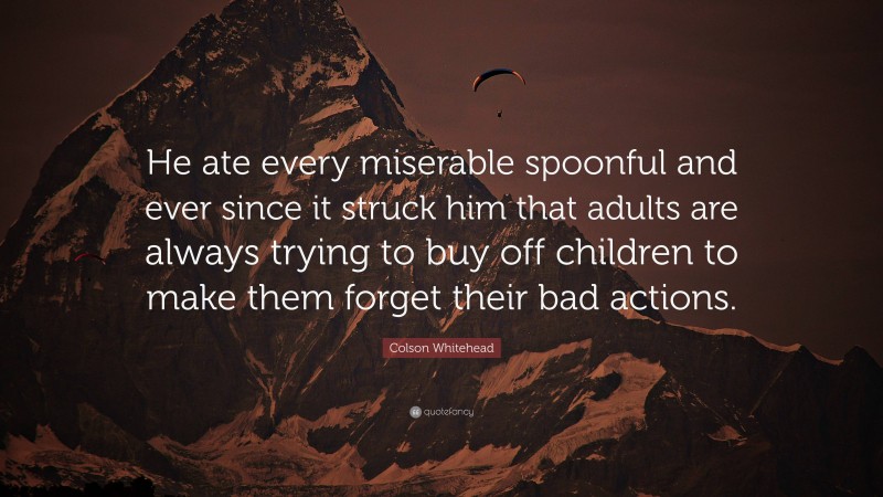Colson Whitehead Quote: “He ate every miserable spoonful and ever since it struck him that adults are always trying to buy off children to make them forget their bad actions.”