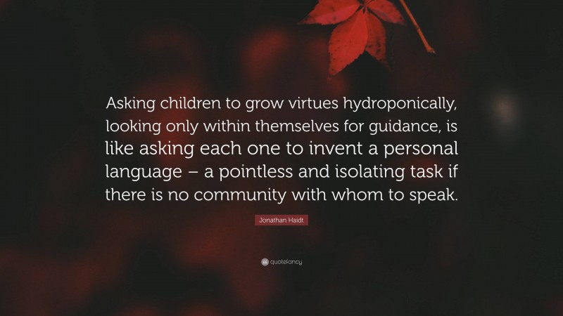 Jonathan Haidt Quote: “Asking children to grow virtues hydroponically, looking only within themselves for guidance, is like asking each one to invent a personal language – a pointless and isolating task if there is no community with whom to speak.”