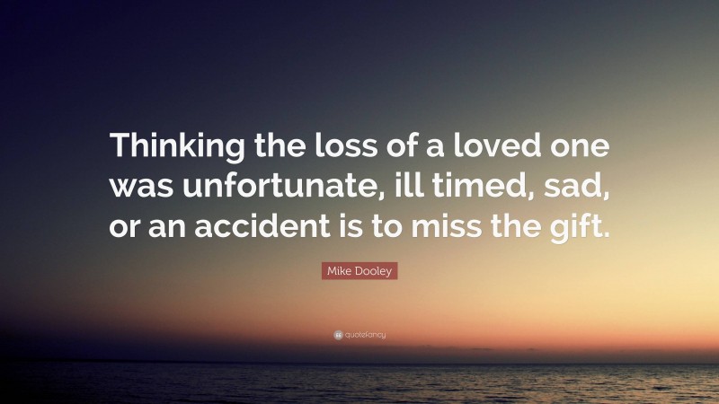 Mike Dooley Quote: “Thinking the loss of a loved one was unfortunate, ill timed, sad, or an accident is to miss the gift.”