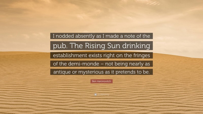 Ben Aaronovitch Quote: “I nodded absently as I made a note of the pub. The Rising Sun drinking establishment exists right on the fringes of the demi-monde – not being nearly as antique or mysterious as it pretends to be.”