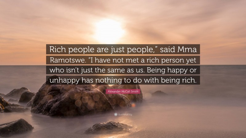 Alexander McCall Smith Quote: “Rich people are just people,” said Mma Ramotswe. “I have not met a rich person yet who isn’t just the same as us. Being happy or unhappy has nothing to do with being rich.”