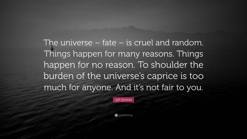 Jeff Zentner Quote: “The universe – fate – is cruel and random. Things happen for many reasons. Things happen for no reason. To shoulder the burden of the universe’s caprice is too much for anyone. And it’s not fair to you.”