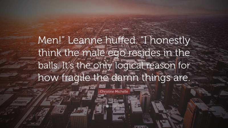 Christine Michelle Quote: “Men!” Leanne huffed. “I honestly think the male ego resides in the balls. It’s the only logical reason for how fragile the damn things are.”