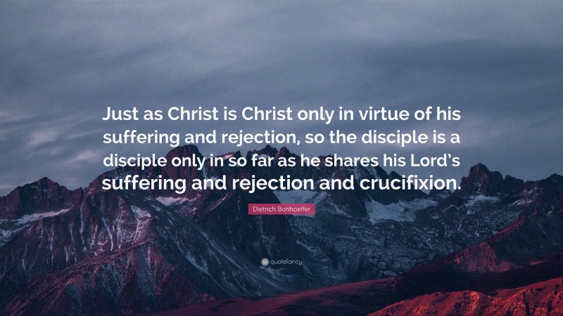 Dietrich Bonhoeffer Quote: “Just as Christ is Christ only in virtue of his suffering and rejection, so the disciple is a disciple only in so far as he shares his Lord’s suffering and rejection and crucifixion.”