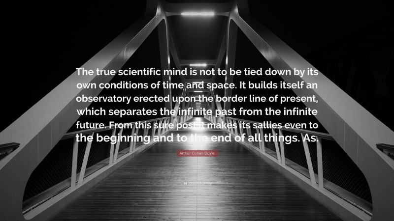 Arthur Conan Doyle Quote: “The true scientific mind is not to be tied down by its own conditions of time and space. It builds itself an observatory erected upon the border line of present, which separates the infinite past from the infinite future. From this sure post it makes its sallies even to the beginning and to the end of all things. As.”