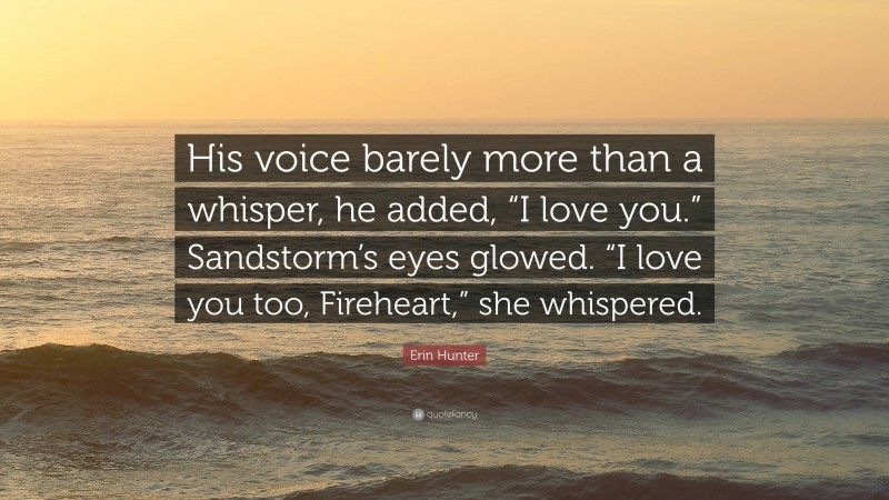 Erin Hunter Quote: “His voice barely more than a whisper, he added, “I love you.” Sandstorm’s eyes glowed. “I love you too, Fireheart,” she whispered.”