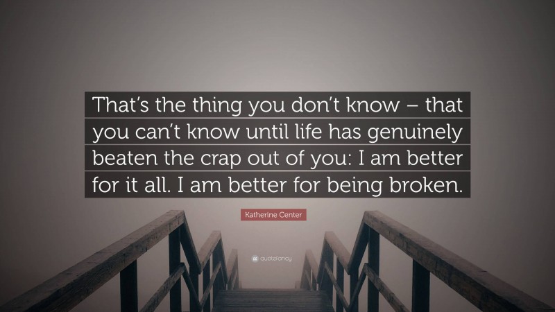 Katherine Center Quote: “That’s the thing you don’t know – that you can’t know until life has genuinely beaten the crap out of you: I am better for it all. I am better for being broken.”