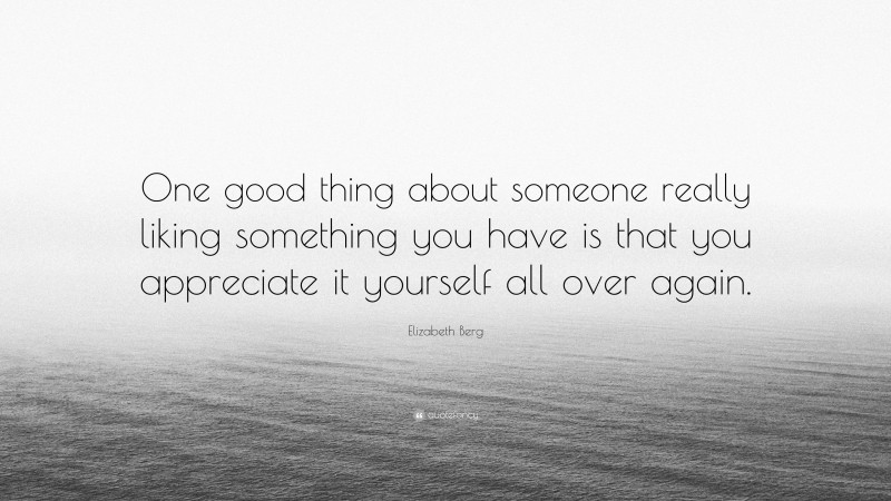 Elizabeth Berg Quote: “One good thing about someone really liking something you have is that you appreciate it yourself all over again.”