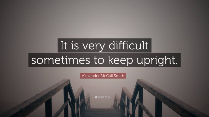 Alexander McCall Smith Quote: “It is very difficult sometimes to keep upright.”