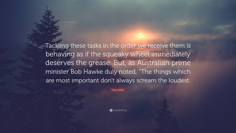 Gary Keller Quote: “Tackling these tasks in the order we receive them is behaving as if the squeaky wheel immediately deserves the grease. But, as Australian prime minister Bob Hawke duly noted, “The things which are most important don’t always scream the loudest.”