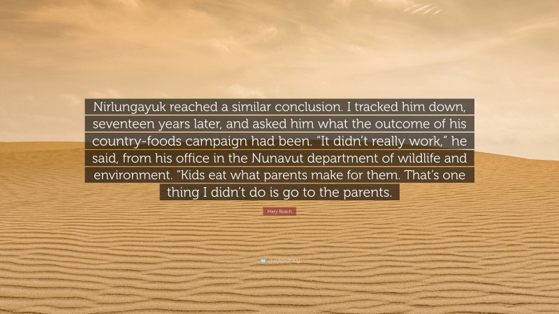 Mary Roach Quote: “Nirlungayuk reached a similar conclusion. I tracked him down, seventeen years later, and asked him what the outcome of his country-foods campaign had been. “It didn’t really work,” he said, from his office in the Nunavut department of wildlife and environment. “Kids eat what parents make for them. That’s one thing I didn’t do is go to the parents.”