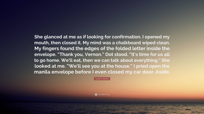 Lauren K. Denton Quote: “She glanced at me as if looking for confirmation. I opened my mouth, then closed it. My mind was a chalkboard wiped clean. My fingers found the edges of the folded letter inside the envelope. “Thank you, Vernon.” Dot stood. “It’s time for us all to go home. We’ll eat, then we can talk about everything.” She looked at me. “We’ll see you at the house.” I pried open the manila envelope before I even closed my car door. Aside.”