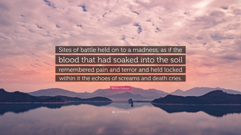 Steven Erikson Quote: “Sites of battle held on to a madness, as if the blood that had soaked into the soil remembered pain and terror and held locked within it the echoes of screams and death cries.”