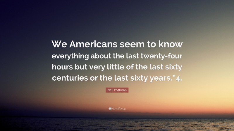 Neil Postman Quote: “We Americans seem to know everything about the last twenty-four hours but very little of the last sixty centuries or the last sixty years.”4.”