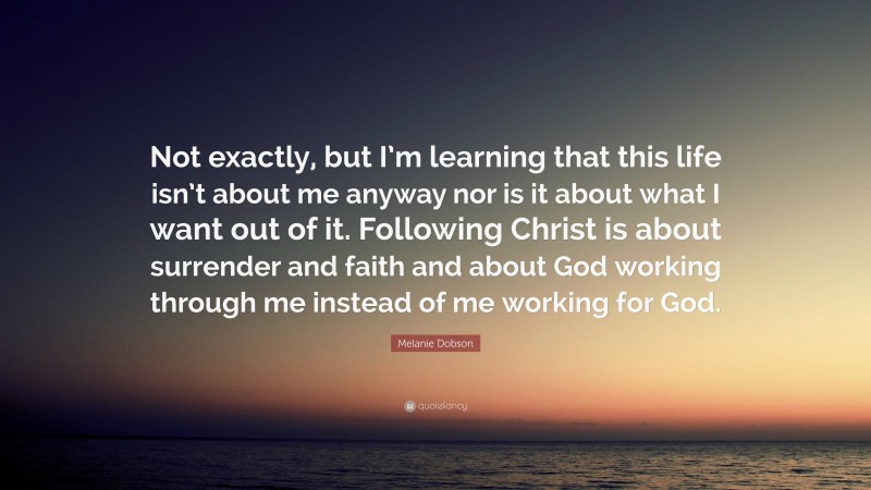Melanie Dobson Quote: “Not exactly, but I’m learning that this life isn’t about me anyway nor is it about what I want out of it. Following Christ is about surrender and faith and about God working through me instead of me working for God.”