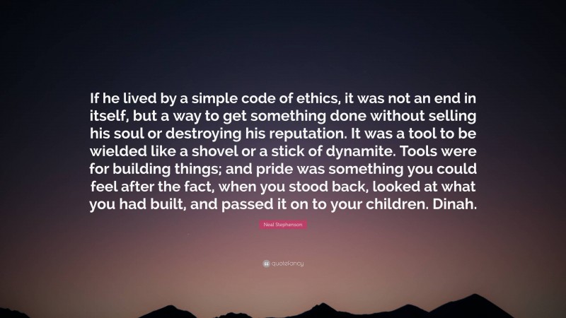 Neal Stephenson Quote: “If he lived by a simple code of ethics, it was not an end in itself, but a way to get something done without selling his soul or destroying his reputation. It was a tool to be wielded like a shovel or a stick of dynamite. Tools were for building things; and pride was something you could feel after the fact, when you stood back, looked at what you had built, and passed it on to your children. Dinah.”