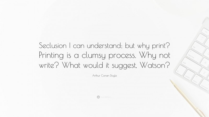 Arthur Conan Doyle Quote: “Seclusion I can understand; but why print? Printing is a clumsy process. Why not write? What would it suggest, Watson?”