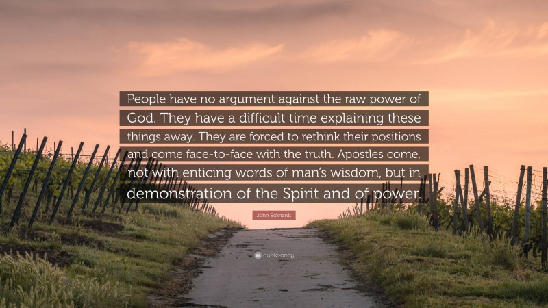 John Eckhardt Quote: “People have no argument against the raw power of God. They have a difficult time explaining these things away. They are forced to rethink their positions and come face-to-face with the truth. Apostles come, not with enticing words of man’s wisdom, but in demonstration of the Spirit and of power.”