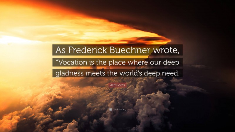 Jeff Goins Quote: “As Frederick Buechner wrote, “Vocation is the place where our deep gladness meets the world’s deep need.”