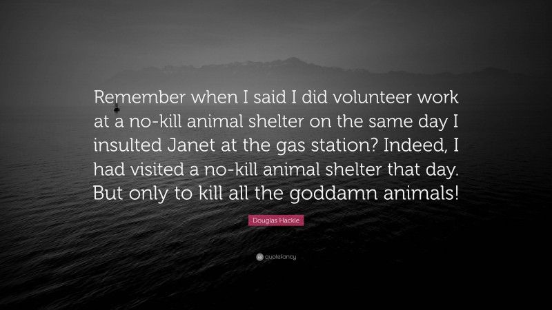 Douglas Hackle Quote: “Remember when I said I did volunteer work at a no-kill animal shelter on the same day I insulted Janet at the gas station? Indeed, I had visited a no-kill animal shelter that day. But only to kill all the goddamn animals!”