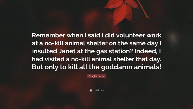 Douglas Hackle Quote: “Remember when I said I did volunteer work at a no-kill animal shelter on the same day I insulted Janet at the gas station? Indeed, I had visited a no-kill animal shelter that day. But only to kill all the goddamn animals!”