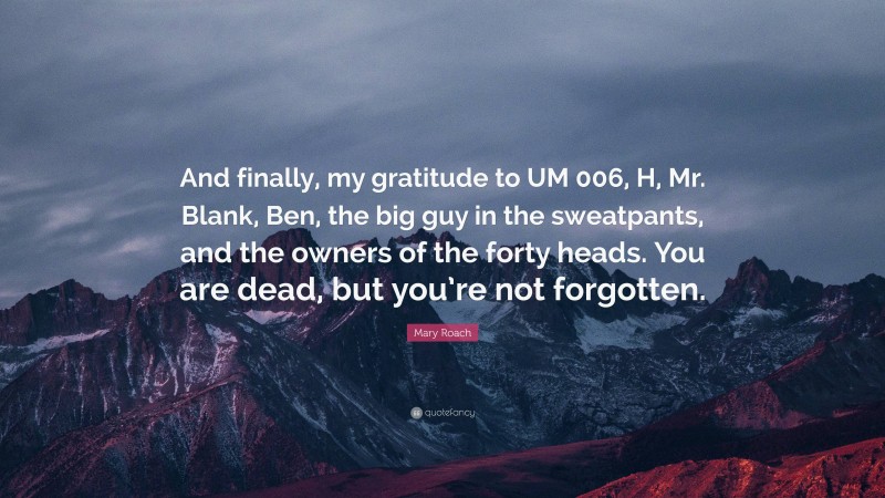 Mary Roach Quote: “And finally, my gratitude to UM 006, H, Mr. Blank, Ben, the big guy in the sweatpants, and the owners of the forty heads. You are dead, but you’re not forgotten.”