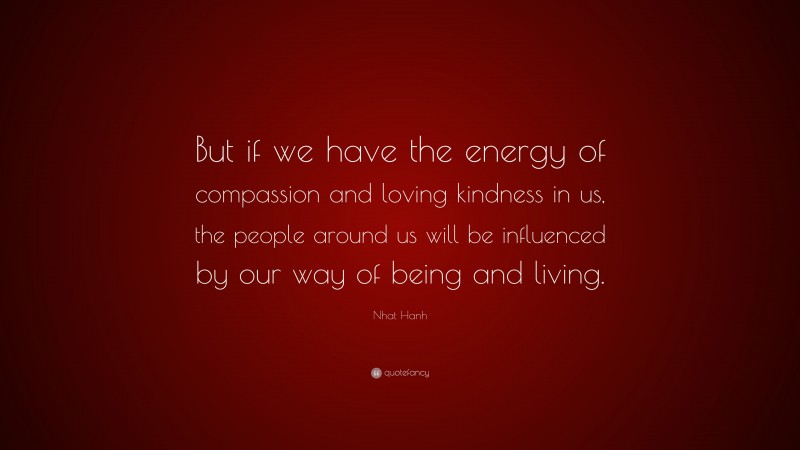 Nhat Hanh Quote: “But if we have the energy of compassion and loving kindness in us, the people around us will be influenced by our way of being and living.”