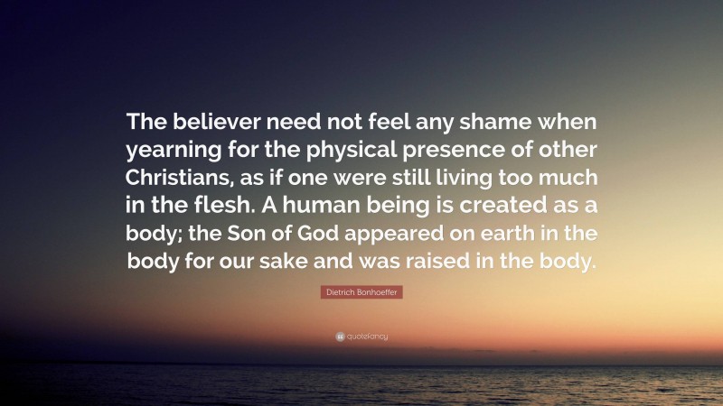 Dietrich Bonhoeffer Quote: “The believer need not feel any shame when yearning for the physical presence of other Christians, as if one were still living too much in the flesh. A human being is created as a body; the Son of God appeared on earth in the body for our sake and was raised in the body.”