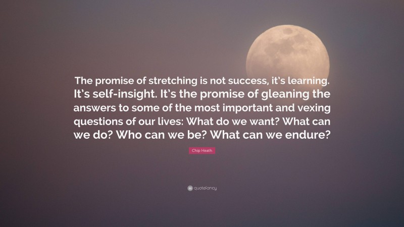 Chip Heath Quote: “The promise of stretching is not success, it’s learning. It’s self-insight. It’s the promise of gleaning the answers to some of the most important and vexing questions of our lives: What do we want? What can we do? Who can we be? What can we endure?”