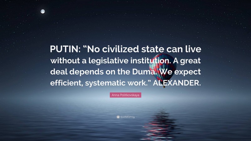 Anna Politkovskaya Quote: “PUTIN: “No civilized state can live without a legislative institution. A great deal depends on the Duma. We expect efficient, systematic work.” ALEXANDER.”