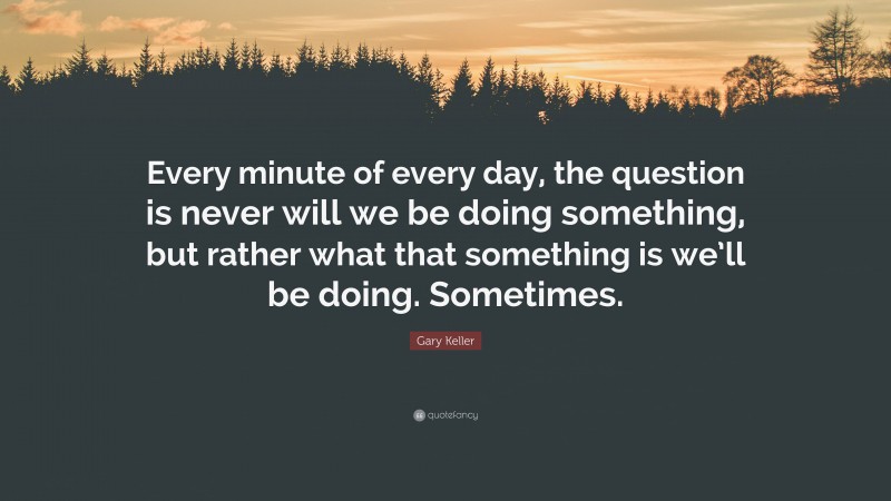 Gary Keller Quote: “Every minute of every day, the question is never will we be doing something, but rather what that something is we’ll be doing. Sometimes.”