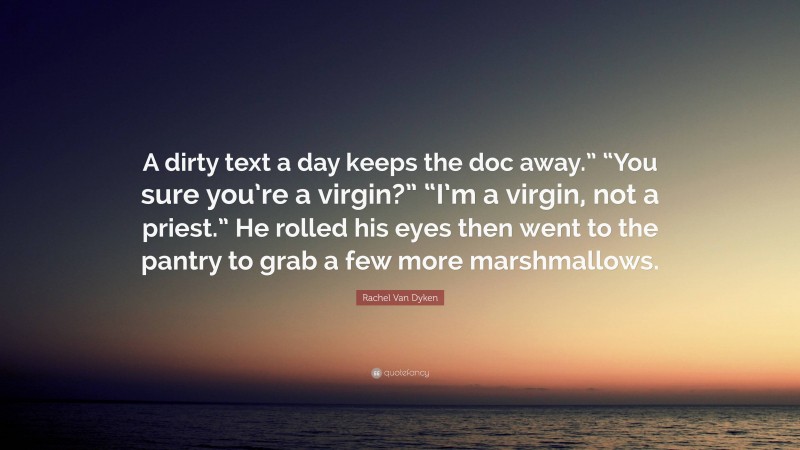 Rachel Van Dyken Quote: “A dirty text a day keeps the doc away.” “You sure you’re a virgin?” “I’m a virgin, not a priest.” He rolled his eyes then went to the pantry to grab a few more marshmallows.”