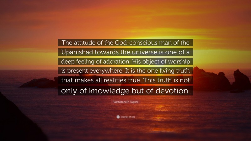 Rabindranath Tagore Quote: “The attitude of the God-conscious man of the Upanishad towards the universe is one of a deep feeling of adoration. His object of worship is present everywhere. It is the one living truth that makes all realities true. This truth is not only of knowledge but of devotion.”