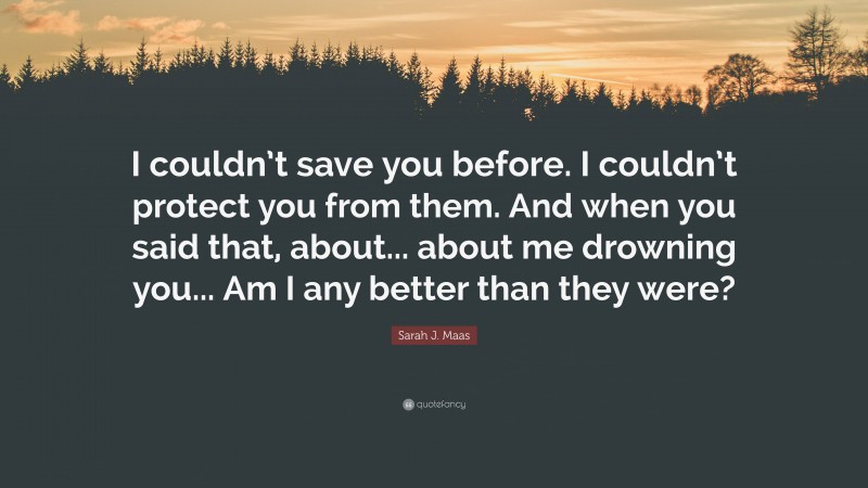 Sarah J. Maas Quote: “I couldn’t save you before. I couldn’t protect you from them. And when you said that, about... about me drowning you... Am I any better than they were?”