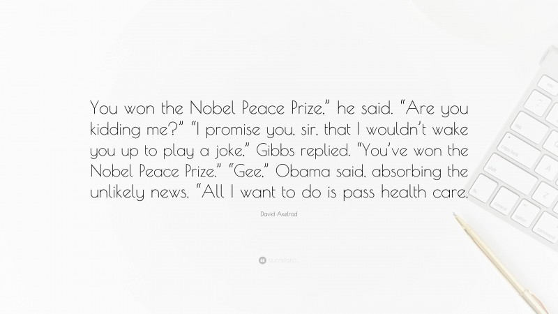 David Axelrod Quote: “You won the Nobel Peace Prize,” he said. “Are you kidding me?” “I promise you, sir, that I wouldn’t wake you up to play a joke,” Gibbs replied. “You’ve won the Nobel Peace Prize.” “Gee,” Obama said, absorbing the unlikely news. “All I want to do is pass health care.”