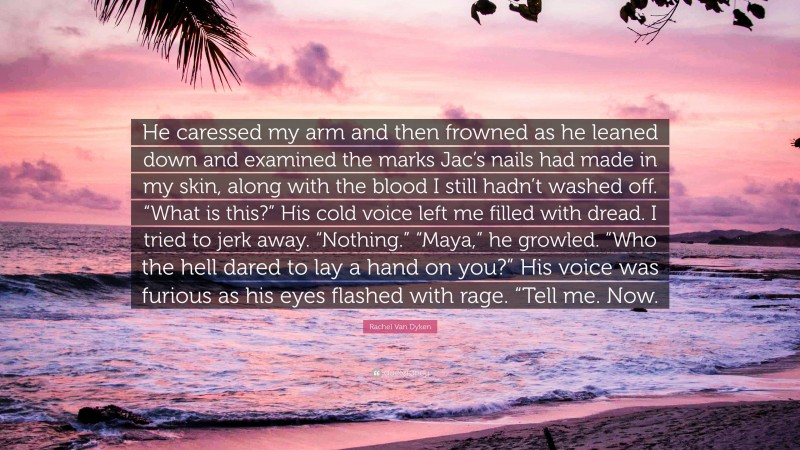 Rachel Van Dyken Quote: “He caressed my arm and then frowned as he leaned down and examined the marks Jac’s nails had made in my skin, along with the blood I still hadn’t washed off. “What is this?” His cold voice left me filled with dread. I tried to jerk away. “Nothing.” “Maya,” he growled. “Who the hell dared to lay a hand on you?” His voice was furious as his eyes flashed with rage. “Tell me. Now.”