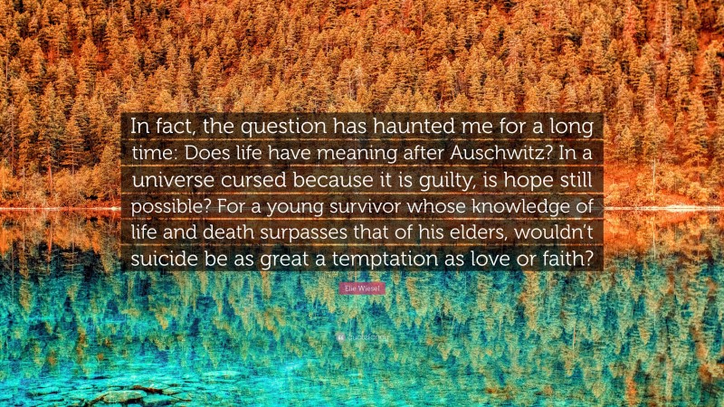 Elie Wiesel Quote: “In fact, the question has haunted me for a long time: Does life have meaning after Auschwitz? In a universe cursed because it is guilty, is hope still possible? For a young survivor whose knowledge of life and death surpasses that of his elders, wouldn’t suicide be as great a temptation as love or faith?”