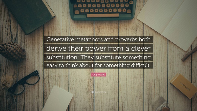 Chip Heath Quote: “Generative metaphors and proverbs both derive their power from a clever substitution: They substitute something easy to think about for something difficult.”