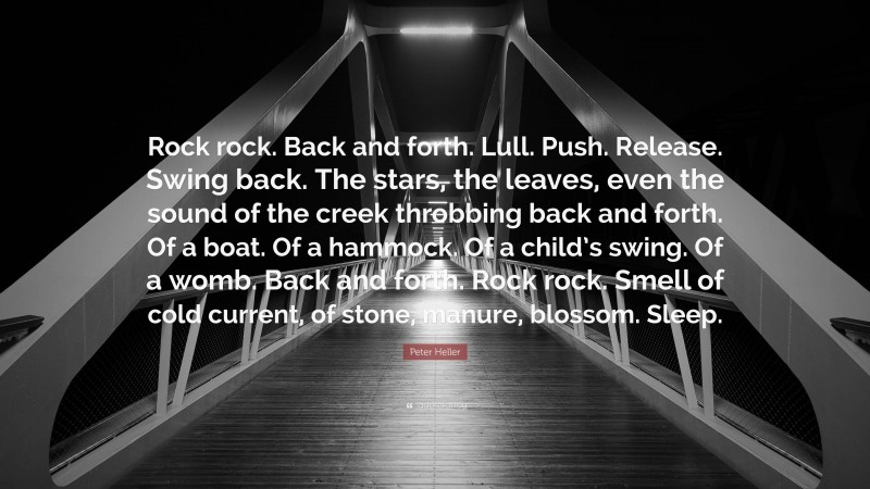 Peter Heller Quote: “Rock rock. Back and forth. Lull. Push. Release. Swing back. The stars, the leaves, even the sound of the creek throbbing back and forth. Of a boat. Of a hammock. Of a child’s swing. Of a womb. Back and forth. Rock rock. Smell of cold current, of stone, manure, blossom. Sleep.”