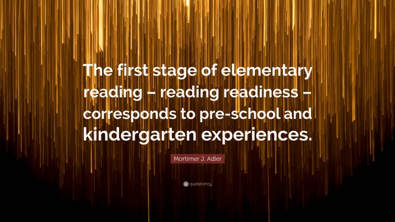 Mortimer J. Adler Quote: “The first stage of elementary reading – reading readiness – corresponds to pre-school and kindergarten experiences.”