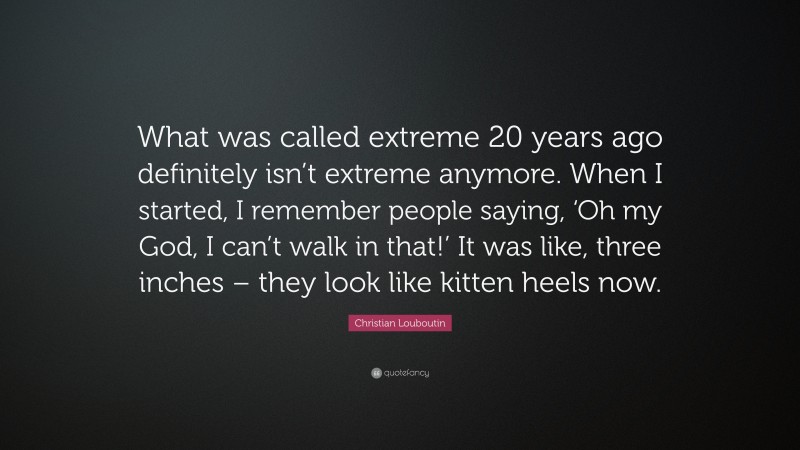 Christian Louboutin Quote: “What was called extreme 20 years ago definitely isn’t extreme anymore. When I started, I remember people saying, ‘Oh my God, I can’t walk in that!’ It was like, three inches – they look like kitten heels now.”