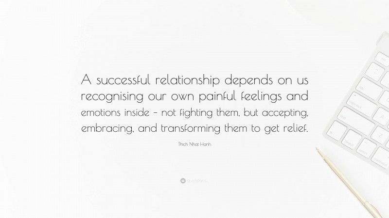 Thich Nhat Hanh Quote: “A successful relationship depends on us recognising our own painful feelings and emotions inside – not fighting them, but accepting, embracing, and transforming them to get relief.”