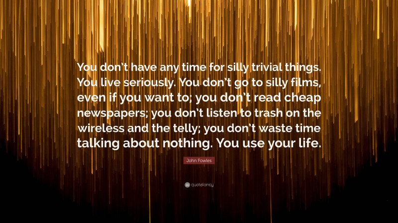 John Fowles Quote: “You don’t have any time for silly trivial things. You live seriously. You don’t go to silly films, even if you want to; you don’t read cheap newspapers; you don’t listen to trash on the wireless and the telly; you don’t waste time talking about nothing. You use your life.”