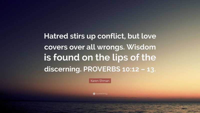 Karen Ehman Quote: “Hatred stirs up conflict, but love covers over all wrongs. Wisdom is found on the lips of the discerning. PROVERBS 10:12 – 13.”