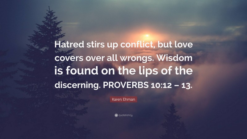 Karen Ehman Quote: “Hatred stirs up conflict, but love covers over all wrongs. Wisdom is found on the lips of the discerning. PROVERBS 10:12 – 13.”