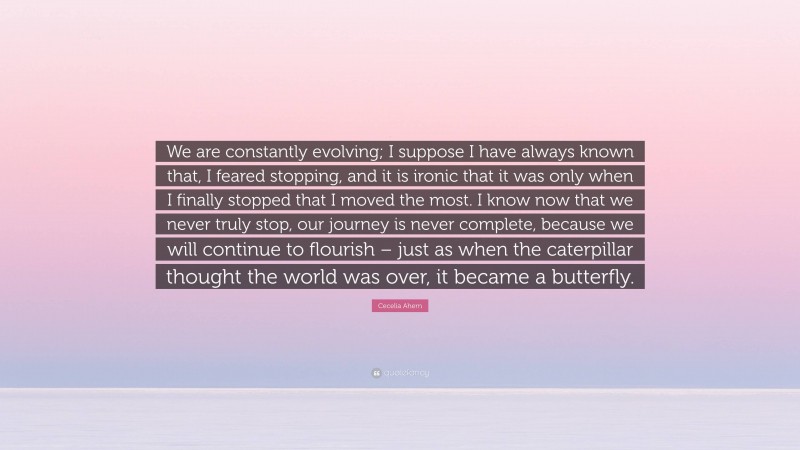 Cecelia Ahern Quote: “We are constantly evolving; I suppose I have always known that, I feared stopping, and it is ironic that it was only when I finally stopped that I moved the most. I know now that we never truly stop, our journey is never complete, because we will continue to flourish – just as when the caterpillar thought the world was over, it became a butterfly.”